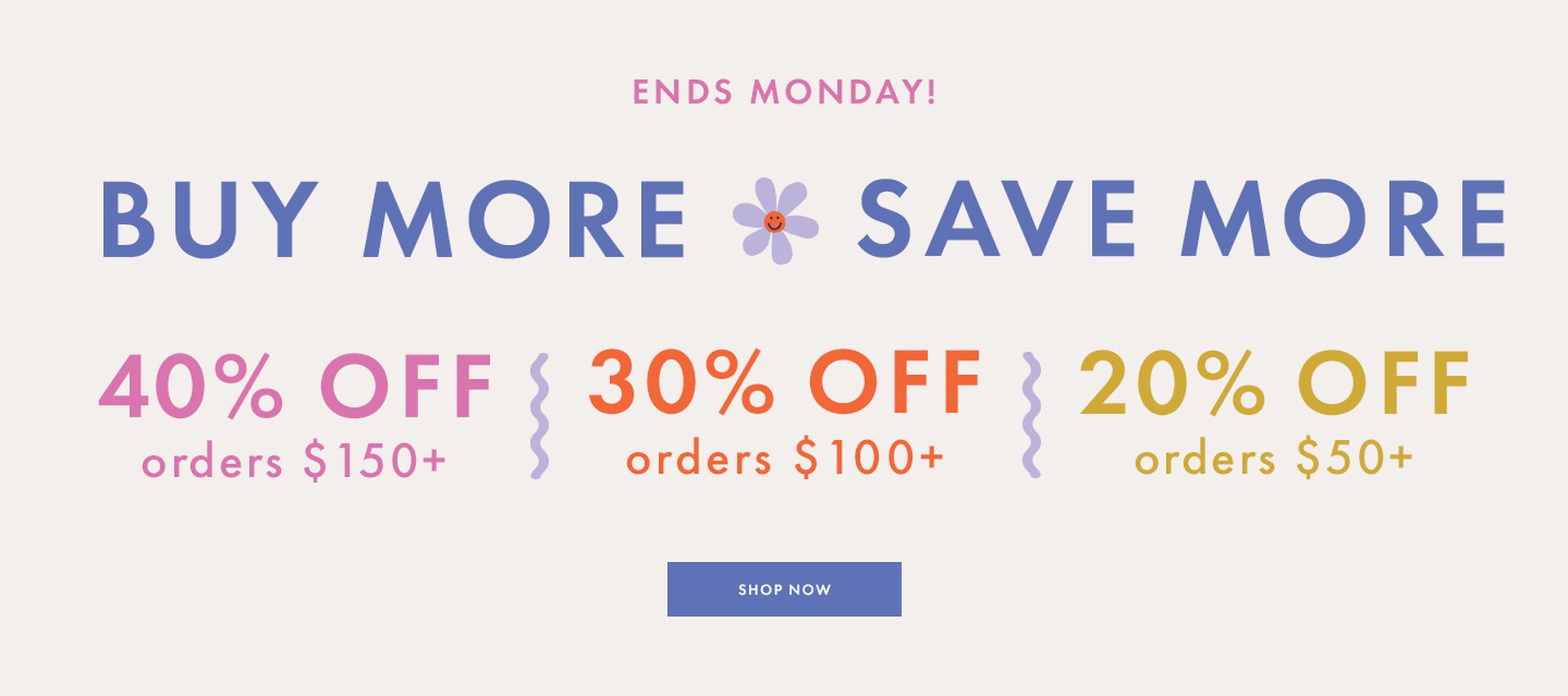 Buy More Save More 40% off orders $150+ 30% off orders $100+ 20% off orders $50+
