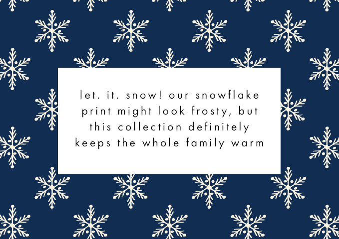 let. it. snow. our snowflake print might look frosty but this collection definitely keeps the whole family warm