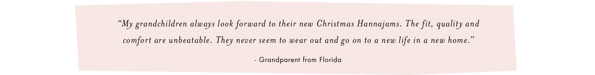 My grandchildren always look forward to their new Christmas Hannajams. The fit, quality and comfort are unbeatable. They never seem to wear out and go on to a new life in a new home -Grandparent from Florida