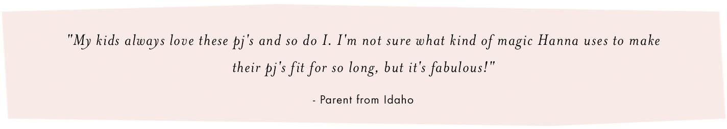 my kids always love these pj's and so do i. i'm not sure what kind of magic hanna uses to make their pj's fit for so long, but it's fabulous. -parent from Idaho